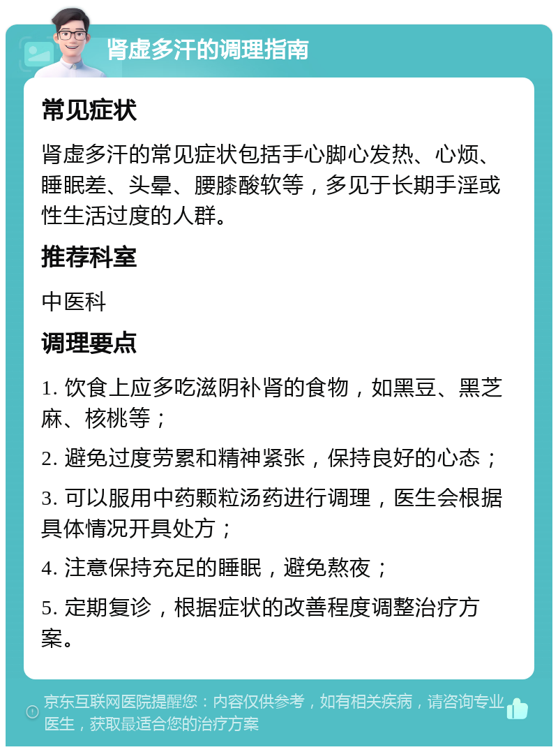 肾虚多汗的调理指南 常见症状 肾虚多汗的常见症状包括手心脚心发热、心烦、睡眠差、头晕、腰膝酸软等，多见于长期手淫或性生活过度的人群。 推荐科室 中医科 调理要点 1. 饮食上应多吃滋阴补肾的食物，如黑豆、黑芝麻、核桃等； 2. 避免过度劳累和精神紧张，保持良好的心态； 3. 可以服用中药颗粒汤药进行调理，医生会根据具体情况开具处方； 4. 注意保持充足的睡眠，避免熬夜； 5. 定期复诊，根据症状的改善程度调整治疗方案。