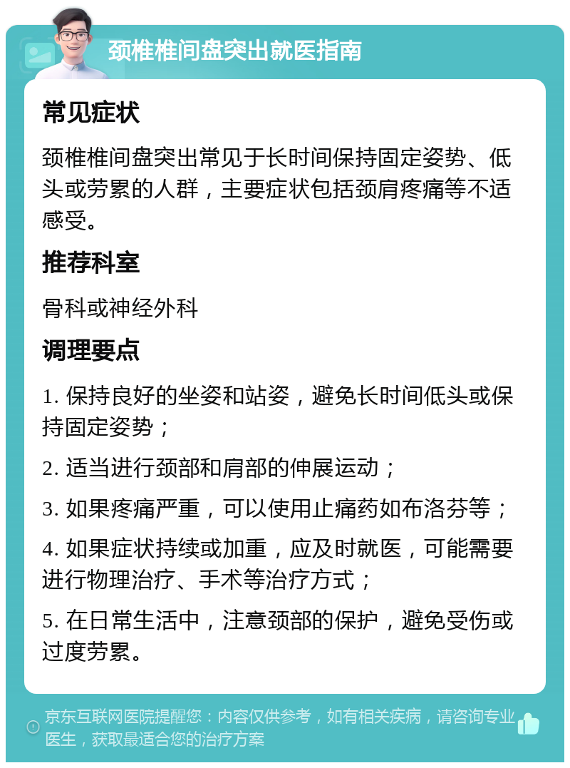 颈椎椎间盘突出就医指南 常见症状 颈椎椎间盘突出常见于长时间保持固定姿势、低头或劳累的人群，主要症状包括颈肩疼痛等不适感受。 推荐科室 骨科或神经外科 调理要点 1. 保持良好的坐姿和站姿，避免长时间低头或保持固定姿势； 2. 适当进行颈部和肩部的伸展运动； 3. 如果疼痛严重，可以使用止痛药如布洛芬等； 4. 如果症状持续或加重，应及时就医，可能需要进行物理治疗、手术等治疗方式； 5. 在日常生活中，注意颈部的保护，避免受伤或过度劳累。