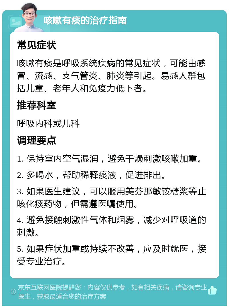 咳嗽有痰的治疗指南 常见症状 咳嗽有痰是呼吸系统疾病的常见症状，可能由感冒、流感、支气管炎、肺炎等引起。易感人群包括儿童、老年人和免疫力低下者。 推荐科室 呼吸内科或儿科 调理要点 1. 保持室内空气湿润，避免干燥刺激咳嗽加重。 2. 多喝水，帮助稀释痰液，促进排出。 3. 如果医生建议，可以服用美芬那敏铵糖浆等止咳化痰药物，但需遵医嘱使用。 4. 避免接触刺激性气体和烟雾，减少对呼吸道的刺激。 5. 如果症状加重或持续不改善，应及时就医，接受专业治疗。