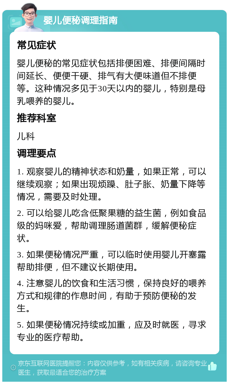 婴儿便秘调理指南 常见症状 婴儿便秘的常见症状包括排便困难、排便间隔时间延长、便便干硬、排气有大便味道但不排便等。这种情况多见于30天以内的婴儿，特别是母乳喂养的婴儿。 推荐科室 儿科 调理要点 1. 观察婴儿的精神状态和奶量，如果正常，可以继续观察；如果出现烦躁、肚子胀、奶量下降等情况，需要及时处理。 2. 可以给婴儿吃含低聚果糖的益生菌，例如食品级的妈咪爱，帮助调理肠道菌群，缓解便秘症状。 3. 如果便秘情况严重，可以临时使用婴儿开塞露帮助排便，但不建议长期使用。 4. 注意婴儿的饮食和生活习惯，保持良好的喂养方式和规律的作息时间，有助于预防便秘的发生。 5. 如果便秘情况持续或加重，应及时就医，寻求专业的医疗帮助。