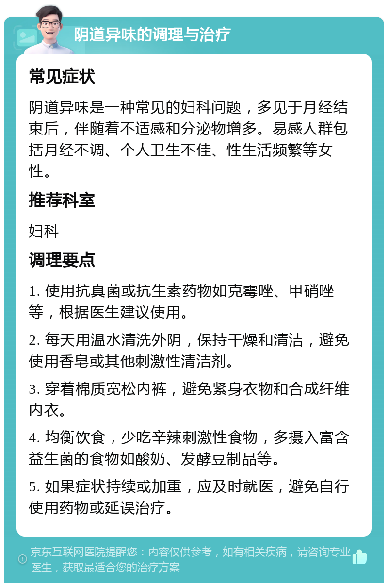 阴道异味的调理与治疗 常见症状 阴道异味是一种常见的妇科问题，多见于月经结束后，伴随着不适感和分泌物增多。易感人群包括月经不调、个人卫生不佳、性生活频繁等女性。 推荐科室 妇科 调理要点 1. 使用抗真菌或抗生素药物如克霉唑、甲硝唑等，根据医生建议使用。 2. 每天用温水清洗外阴，保持干燥和清洁，避免使用香皂或其他刺激性清洁剂。 3. 穿着棉质宽松内裤，避免紧身衣物和合成纤维内衣。 4. 均衡饮食，少吃辛辣刺激性食物，多摄入富含益生菌的食物如酸奶、发酵豆制品等。 5. 如果症状持续或加重，应及时就医，避免自行使用药物或延误治疗。