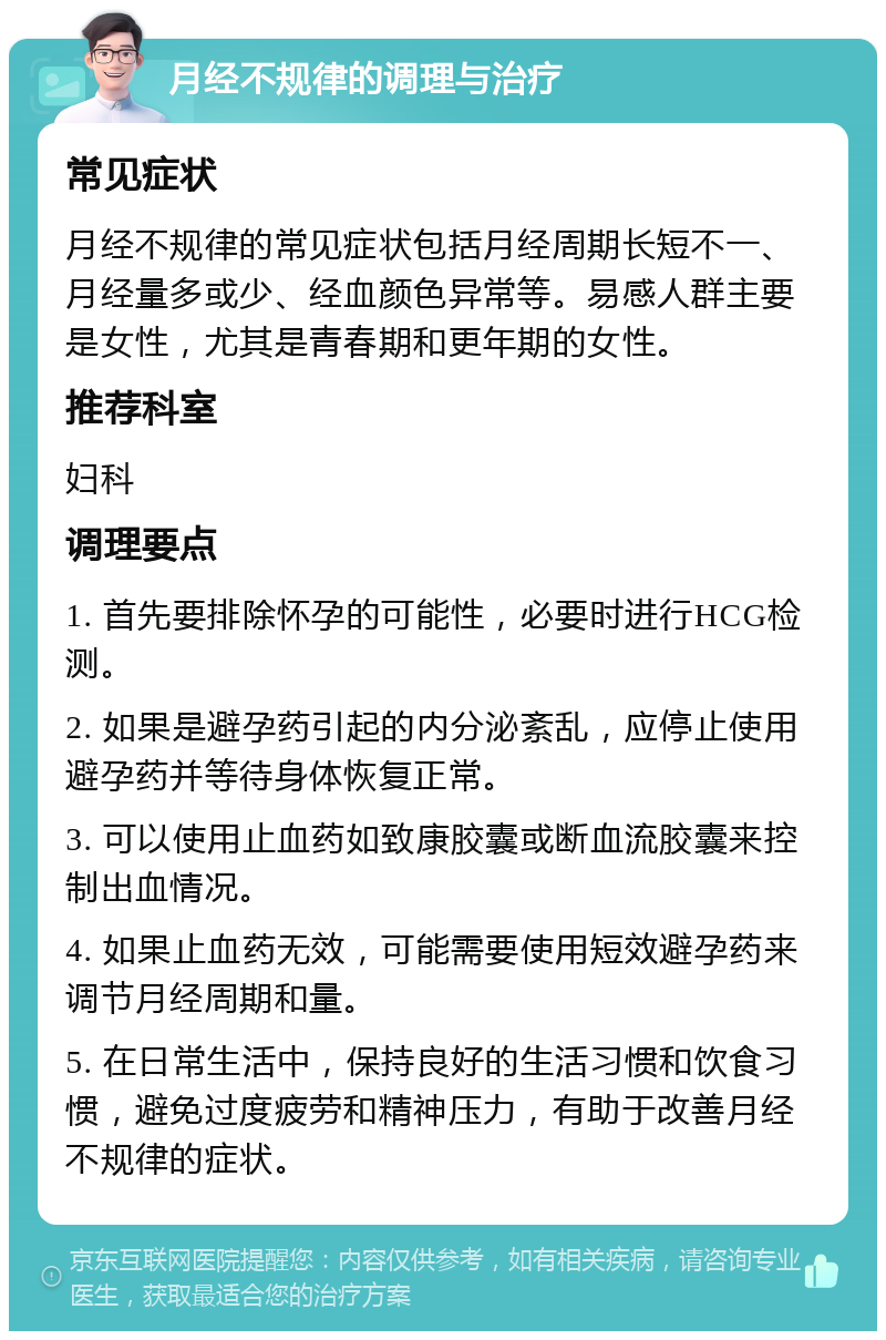 月经不规律的调理与治疗 常见症状 月经不规律的常见症状包括月经周期长短不一、月经量多或少、经血颜色异常等。易感人群主要是女性，尤其是青春期和更年期的女性。 推荐科室 妇科 调理要点 1. 首先要排除怀孕的可能性，必要时进行HCG检测。 2. 如果是避孕药引起的内分泌紊乱，应停止使用避孕药并等待身体恢复正常。 3. 可以使用止血药如致康胶囊或断血流胶囊来控制出血情况。 4. 如果止血药无效，可能需要使用短效避孕药来调节月经周期和量。 5. 在日常生活中，保持良好的生活习惯和饮食习惯，避免过度疲劳和精神压力，有助于改善月经不规律的症状。