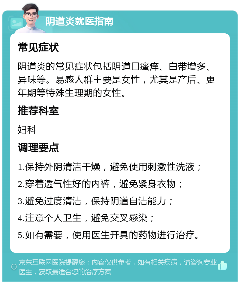 阴道炎就医指南 常见症状 阴道炎的常见症状包括阴道口瘙痒、白带增多、异味等。易感人群主要是女性，尤其是产后、更年期等特殊生理期的女性。 推荐科室 妇科 调理要点 1.保持外阴清洁干燥，避免使用刺激性洗液； 2.穿着透气性好的内裤，避免紧身衣物； 3.避免过度清洁，保持阴道自洁能力； 4.注意个人卫生，避免交叉感染； 5.如有需要，使用医生开具的药物进行治疗。