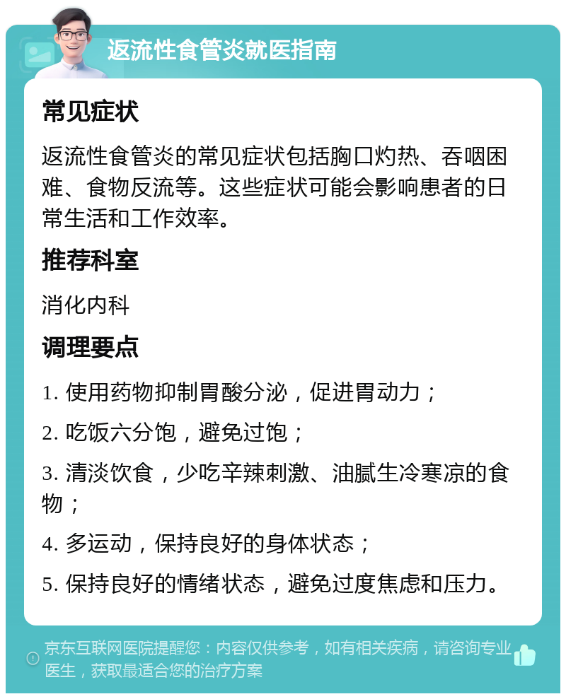 返流性食管炎就医指南 常见症状 返流性食管炎的常见症状包括胸口灼热、吞咽困难、食物反流等。这些症状可能会影响患者的日常生活和工作效率。 推荐科室 消化内科 调理要点 1. 使用药物抑制胃酸分泌，促进胃动力； 2. 吃饭六分饱，避免过饱； 3. 清淡饮食，少吃辛辣刺激、油腻生冷寒凉的食物； 4. 多运动，保持良好的身体状态； 5. 保持良好的情绪状态，避免过度焦虑和压力。