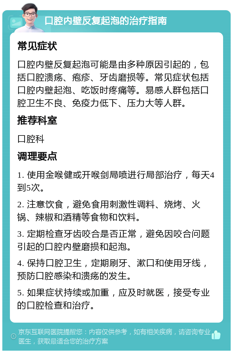 口腔内壁反复起泡的治疗指南 常见症状 口腔内壁反复起泡可能是由多种原因引起的，包括口腔溃疡、疱疹、牙齿磨损等。常见症状包括口腔内壁起泡、吃饭时疼痛等。易感人群包括口腔卫生不良、免疫力低下、压力大等人群。 推荐科室 口腔科 调理要点 1. 使用金喉健或开喉剑局喷进行局部治疗，每天4到5次。 2. 注意饮食，避免食用刺激性调料、烧烤、火锅、辣椒和酒精等食物和饮料。 3. 定期检查牙齿咬合是否正常，避免因咬合问题引起的口腔内壁磨损和起泡。 4. 保持口腔卫生，定期刷牙、漱口和使用牙线，预防口腔感染和溃疡的发生。 5. 如果症状持续或加重，应及时就医，接受专业的口腔检查和治疗。