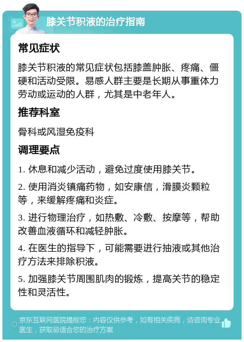 膝关节积液的治疗指南 常见症状 膝关节积液的常见症状包括膝盖肿胀、疼痛、僵硬和活动受限。易感人群主要是长期从事重体力劳动或运动的人群，尤其是中老年人。 推荐科室 骨科或风湿免疫科 调理要点 1. 休息和减少活动，避免过度使用膝关节。 2. 使用消炎镇痛药物，如安康信，滑膜炎颗粒等，来缓解疼痛和炎症。 3. 进行物理治疗，如热敷、冷敷、按摩等，帮助改善血液循环和减轻肿胀。 4. 在医生的指导下，可能需要进行抽液或其他治疗方法来排除积液。 5. 加强膝关节周围肌肉的锻炼，提高关节的稳定性和灵活性。