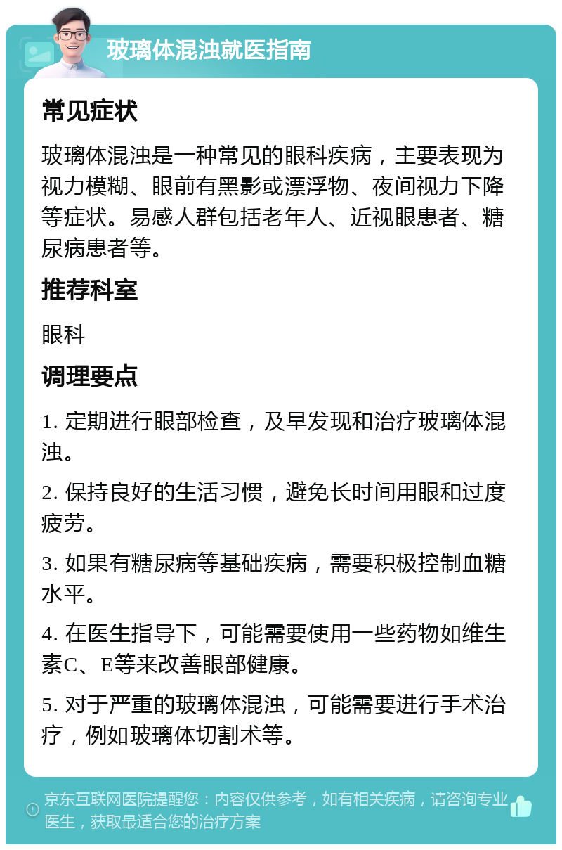 玻璃体混浊就医指南 常见症状 玻璃体混浊是一种常见的眼科疾病，主要表现为视力模糊、眼前有黑影或漂浮物、夜间视力下降等症状。易感人群包括老年人、近视眼患者、糖尿病患者等。 推荐科室 眼科 调理要点 1. 定期进行眼部检查，及早发现和治疗玻璃体混浊。 2. 保持良好的生活习惯，避免长时间用眼和过度疲劳。 3. 如果有糖尿病等基础疾病，需要积极控制血糖水平。 4. 在医生指导下，可能需要使用一些药物如维生素C、E等来改善眼部健康。 5. 对于严重的玻璃体混浊，可能需要进行手术治疗，例如玻璃体切割术等。