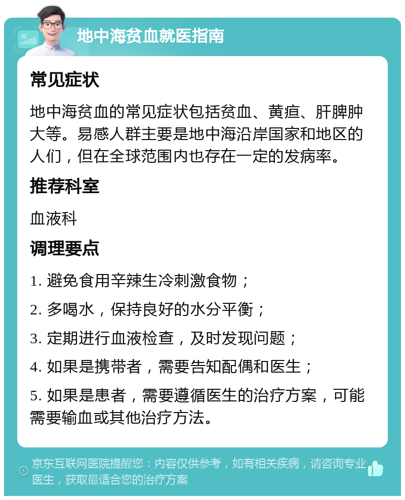 地中海贫血就医指南 常见症状 地中海贫血的常见症状包括贫血、黄疸、肝脾肿大等。易感人群主要是地中海沿岸国家和地区的人们，但在全球范围内也存在一定的发病率。 推荐科室 血液科 调理要点 1. 避免食用辛辣生冷刺激食物； 2. 多喝水，保持良好的水分平衡； 3. 定期进行血液检查，及时发现问题； 4. 如果是携带者，需要告知配偶和医生； 5. 如果是患者，需要遵循医生的治疗方案，可能需要输血或其他治疗方法。