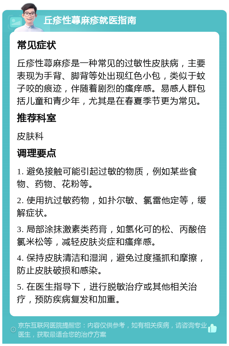 丘疹性蕁麻疹就医指南 常见症状 丘疹性蕁麻疹是一种常见的过敏性皮肤病，主要表现为手背、脚背等处出现红色小包，类似于蚊子咬的痕迹，伴随着剧烈的瘙痒感。易感人群包括儿童和青少年，尤其是在春夏季节更为常见。 推荐科室 皮肤科 调理要点 1. 避免接触可能引起过敏的物质，例如某些食物、药物、花粉等。 2. 使用抗过敏药物，如扑尔敏、氯雷他定等，缓解症状。 3. 局部涂抹激素类药膏，如氢化可的松、丙酸倍氯米松等，减轻皮肤炎症和瘙痒感。 4. 保持皮肤清洁和湿润，避免过度搔抓和摩擦，防止皮肤破损和感染。 5. 在医生指导下，进行脱敏治疗或其他相关治疗，预防疾病复发和加重。