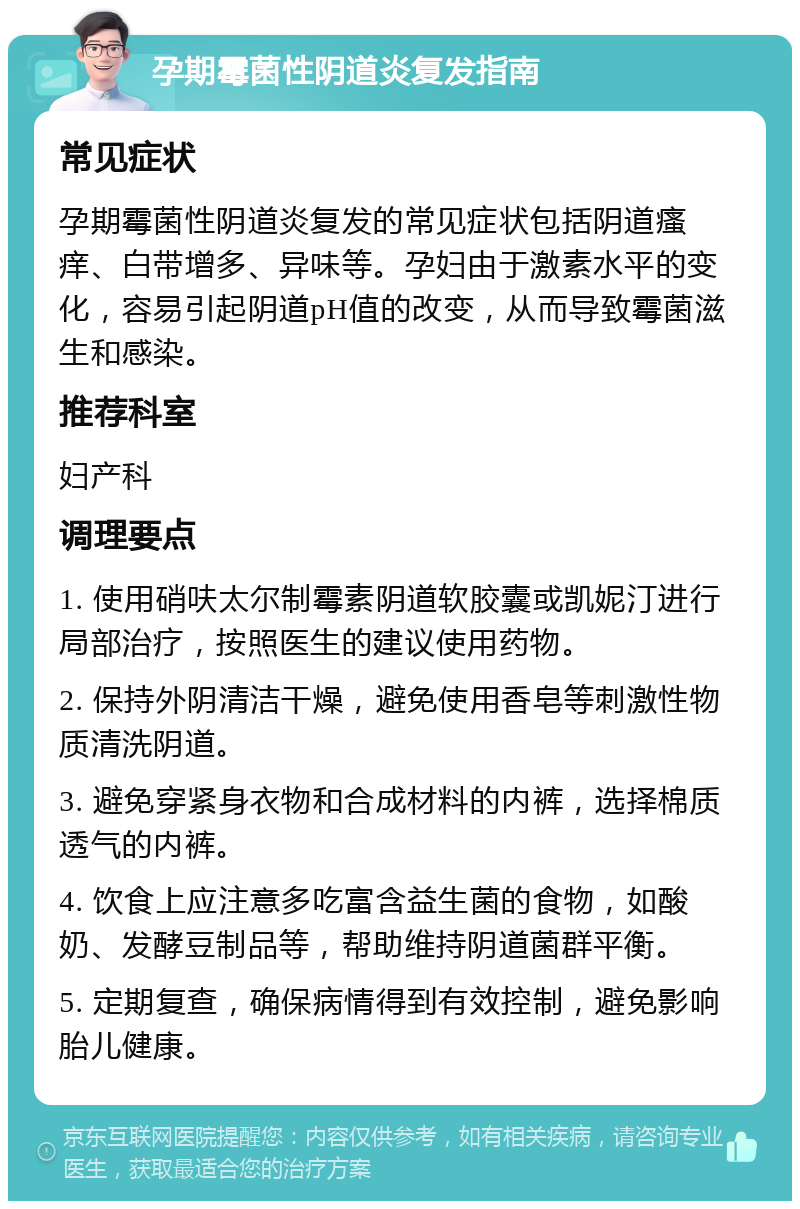 孕期霉菌性阴道炎复发指南 常见症状 孕期霉菌性阴道炎复发的常见症状包括阴道瘙痒、白带增多、异味等。孕妇由于激素水平的变化，容易引起阴道pH值的改变，从而导致霉菌滋生和感染。 推荐科室 妇产科 调理要点 1. 使用硝呋太尔制霉素阴道软胶囊或凯妮汀进行局部治疗，按照医生的建议使用药物。 2. 保持外阴清洁干燥，避免使用香皂等刺激性物质清洗阴道。 3. 避免穿紧身衣物和合成材料的内裤，选择棉质透气的内裤。 4. 饮食上应注意多吃富含益生菌的食物，如酸奶、发酵豆制品等，帮助维持阴道菌群平衡。 5. 定期复查，确保病情得到有效控制，避免影响胎儿健康。