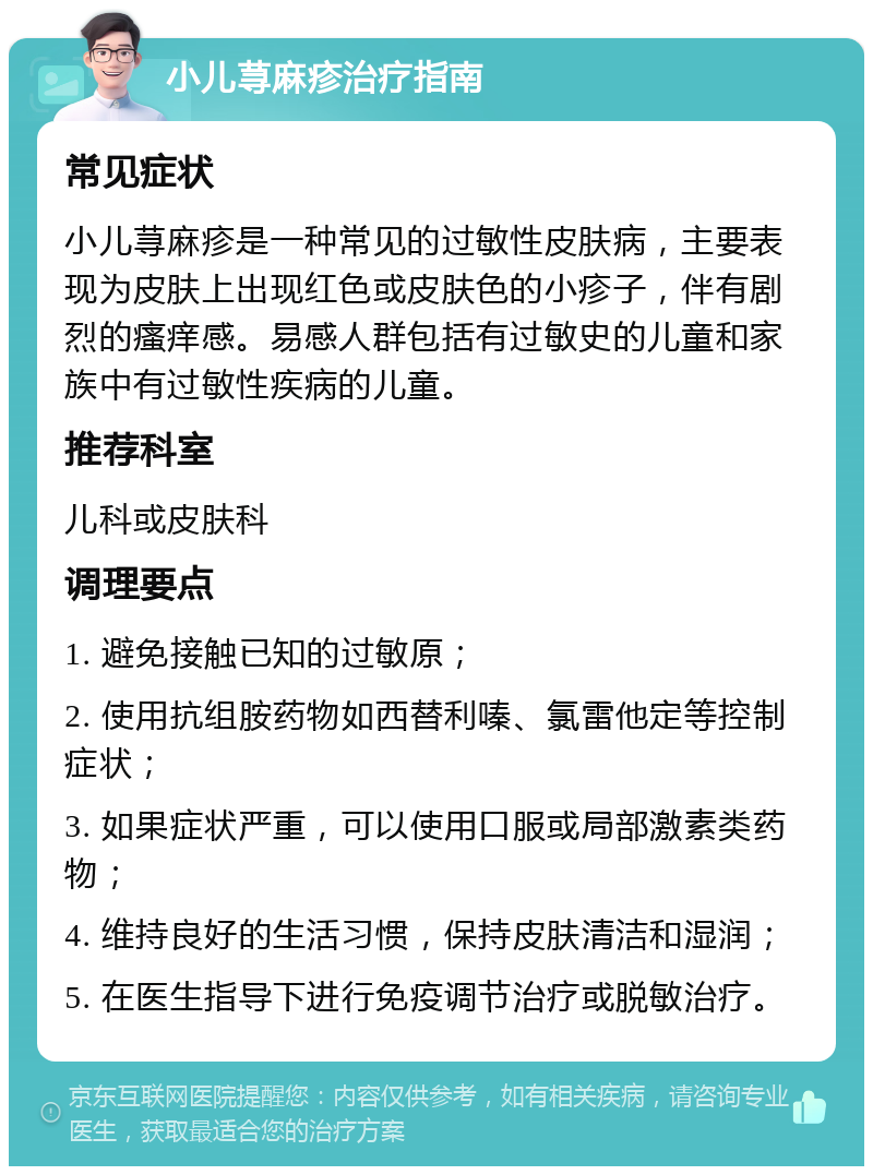 小儿荨麻疹治疗指南 常见症状 小儿荨麻疹是一种常见的过敏性皮肤病，主要表现为皮肤上出现红色或皮肤色的小疹子，伴有剧烈的瘙痒感。易感人群包括有过敏史的儿童和家族中有过敏性疾病的儿童。 推荐科室 儿科或皮肤科 调理要点 1. 避免接触已知的过敏原； 2. 使用抗组胺药物如西替利嗪、氯雷他定等控制症状； 3. 如果症状严重，可以使用口服或局部激素类药物； 4. 维持良好的生活习惯，保持皮肤清洁和湿润； 5. 在医生指导下进行免疫调节治疗或脱敏治疗。