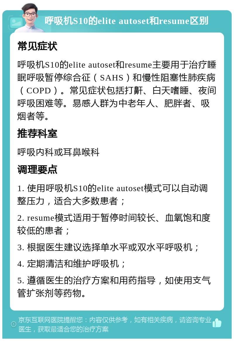 呼吸机S10的elite autoset和resume区别 常见症状 呼吸机S10的elite autoset和resume主要用于治疗睡眠呼吸暂停综合征（SAHS）和慢性阻塞性肺疾病（COPD）。常见症状包括打鼾、白天嗜睡、夜间呼吸困难等。易感人群为中老年人、肥胖者、吸烟者等。 推荐科室 呼吸内科或耳鼻喉科 调理要点 1. 使用呼吸机S10的elite autoset模式可以自动调整压力，适合大多数患者； 2. resume模式适用于暂停时间较长、血氧饱和度较低的患者； 3. 根据医生建议选择单水平或双水平呼吸机； 4. 定期清洁和维护呼吸机； 5. 遵循医生的治疗方案和用药指导，如使用支气管扩张剂等药物。