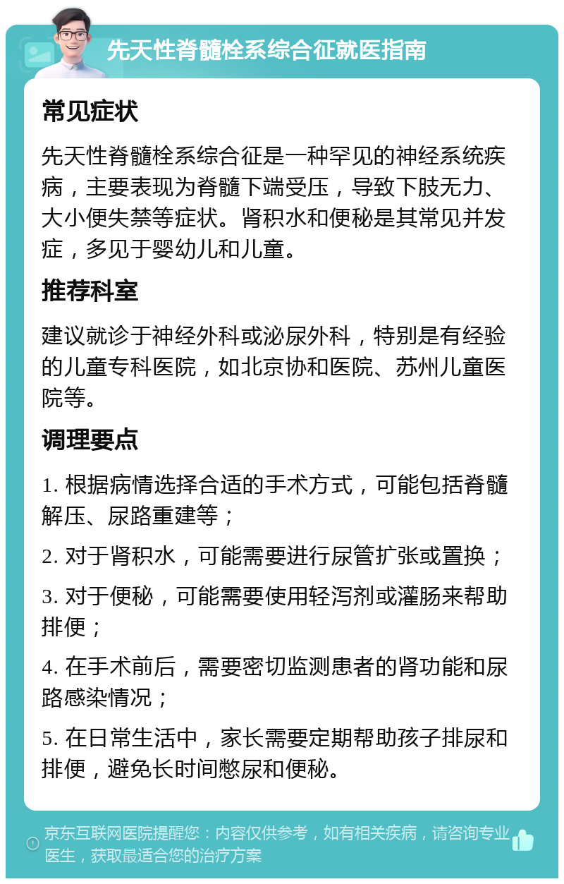 先天性脊髓栓系综合征就医指南 常见症状 先天性脊髓栓系综合征是一种罕见的神经系统疾病，主要表现为脊髓下端受压，导致下肢无力、大小便失禁等症状。肾积水和便秘是其常见并发症，多见于婴幼儿和儿童。 推荐科室 建议就诊于神经外科或泌尿外科，特别是有经验的儿童专科医院，如北京协和医院、苏州儿童医院等。 调理要点 1. 根据病情选择合适的手术方式，可能包括脊髓解压、尿路重建等； 2. 对于肾积水，可能需要进行尿管扩张或置换； 3. 对于便秘，可能需要使用轻泻剂或灌肠来帮助排便； 4. 在手术前后，需要密切监测患者的肾功能和尿路感染情况； 5. 在日常生活中，家长需要定期帮助孩子排尿和排便，避免长时间憋尿和便秘。