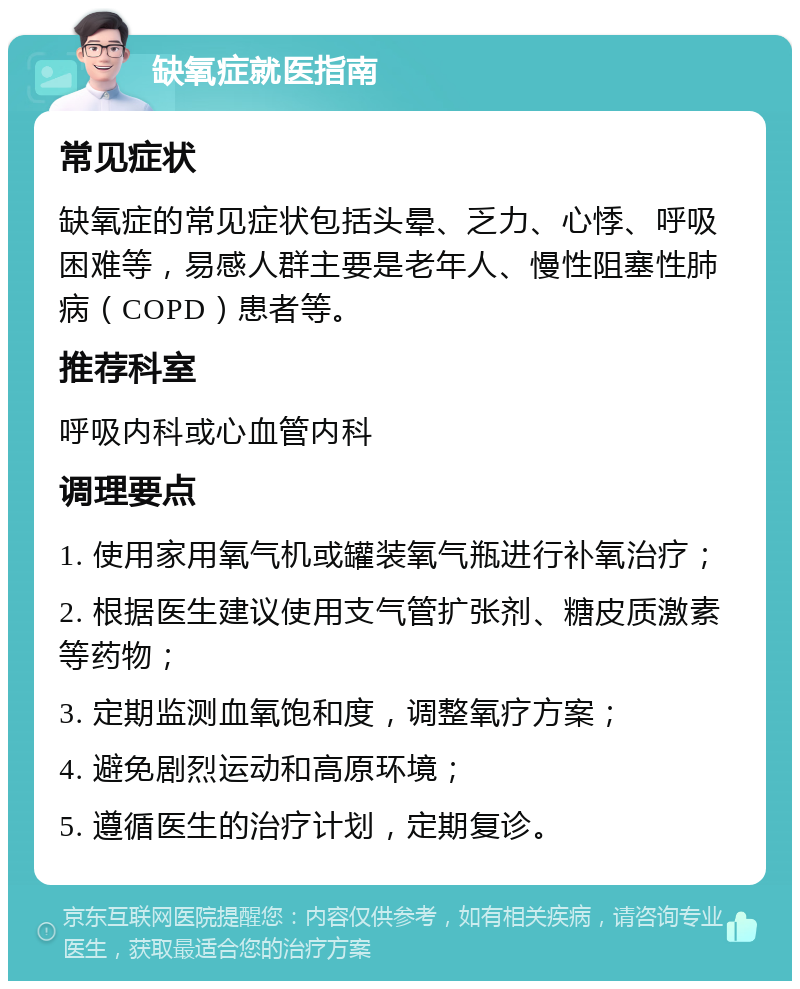 缺氧症就医指南 常见症状 缺氧症的常见症状包括头晕、乏力、心悸、呼吸困难等，易感人群主要是老年人、慢性阻塞性肺病（COPD）患者等。 推荐科室 呼吸内科或心血管内科 调理要点 1. 使用家用氧气机或罐装氧气瓶进行补氧治疗； 2. 根据医生建议使用支气管扩张剂、糖皮质激素等药物； 3. 定期监测血氧饱和度，调整氧疗方案； 4. 避免剧烈运动和高原环境； 5. 遵循医生的治疗计划，定期复诊。