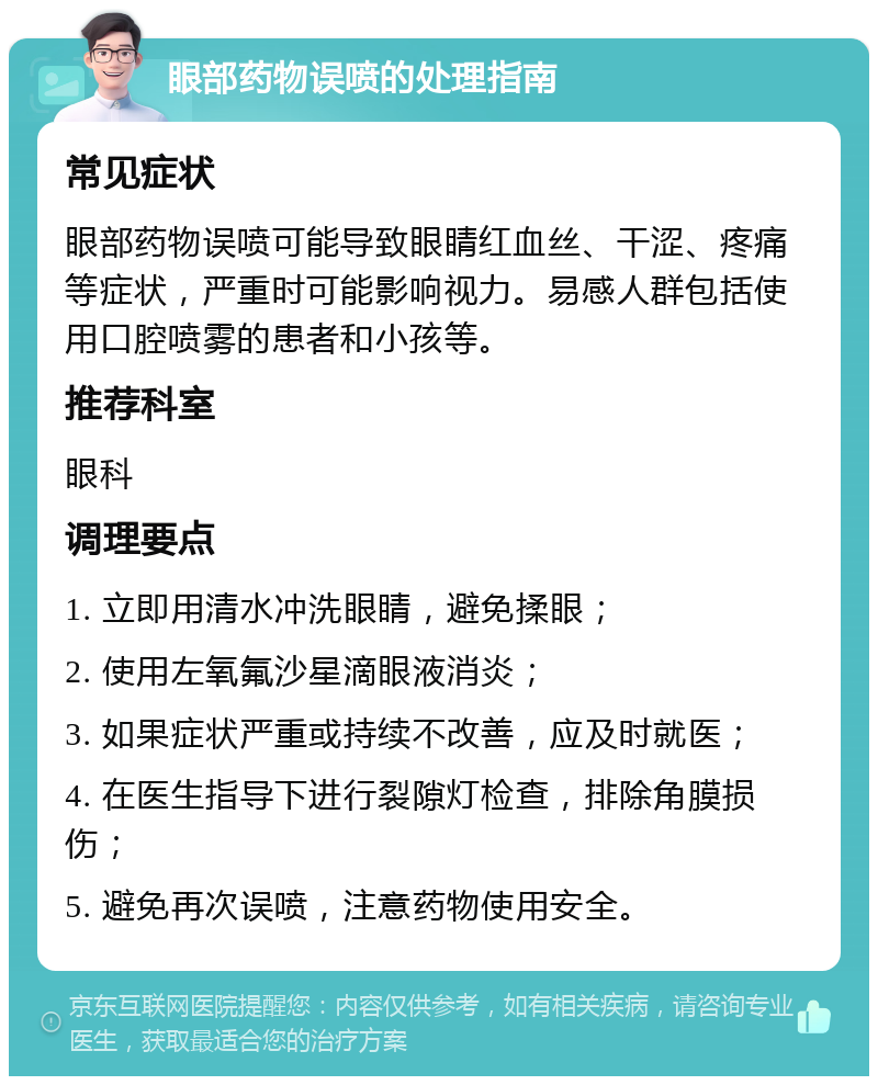 眼部药物误喷的处理指南 常见症状 眼部药物误喷可能导致眼睛红血丝、干涩、疼痛等症状，严重时可能影响视力。易感人群包括使用口腔喷雾的患者和小孩等。 推荐科室 眼科 调理要点 1. 立即用清水冲洗眼睛，避免揉眼； 2. 使用左氧氟沙星滴眼液消炎； 3. 如果症状严重或持续不改善，应及时就医； 4. 在医生指导下进行裂隙灯检查，排除角膜损伤； 5. 避免再次误喷，注意药物使用安全。