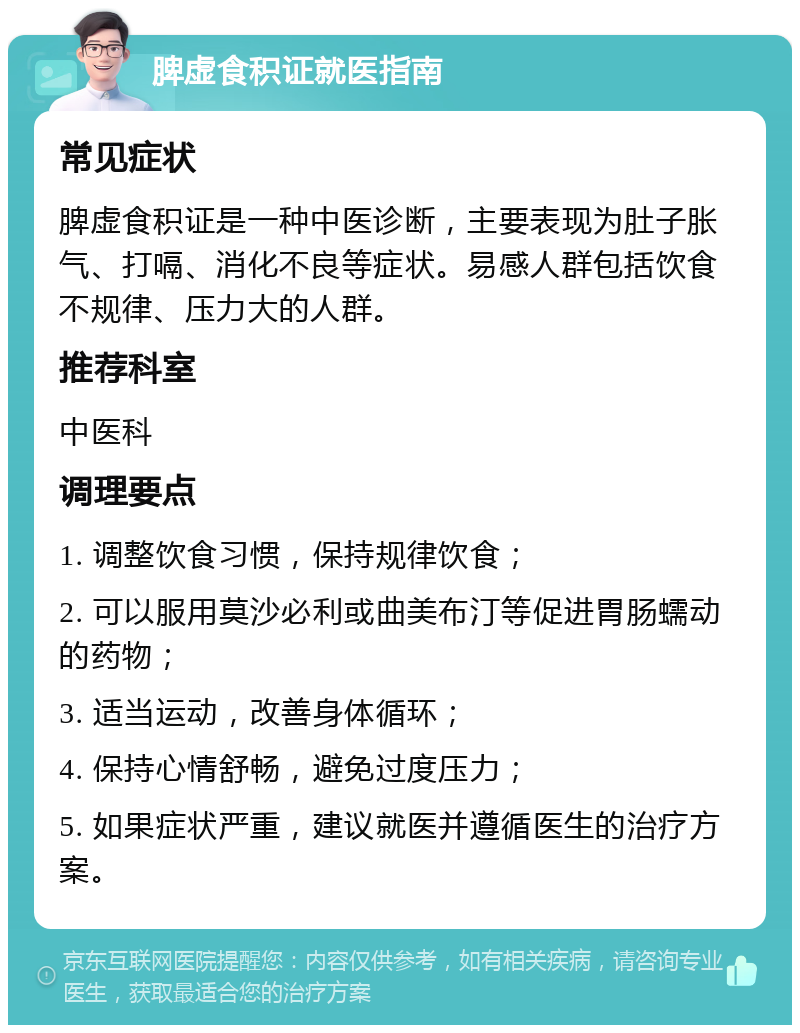 脾虚食积证就医指南 常见症状 脾虚食积证是一种中医诊断，主要表现为肚子胀气、打嗝、消化不良等症状。易感人群包括饮食不规律、压力大的人群。 推荐科室 中医科 调理要点 1. 调整饮食习惯，保持规律饮食； 2. 可以服用莫沙必利或曲美布汀等促进胃肠蠕动的药物； 3. 适当运动，改善身体循环； 4. 保持心情舒畅，避免过度压力； 5. 如果症状严重，建议就医并遵循医生的治疗方案。