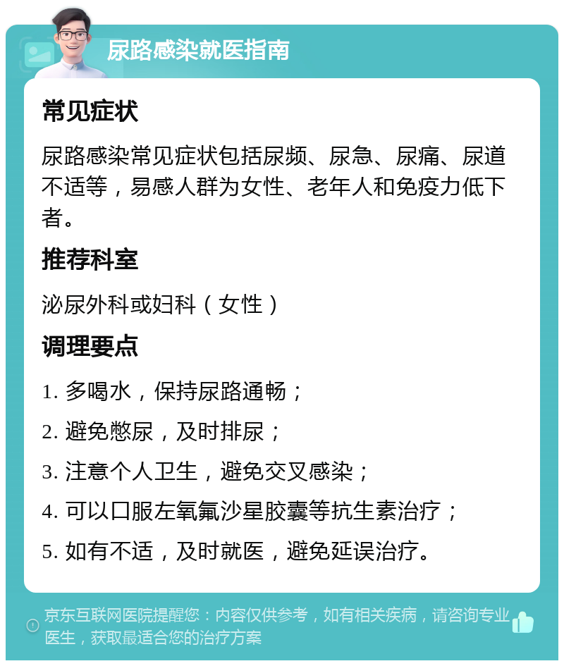 尿路感染就医指南 常见症状 尿路感染常见症状包括尿频、尿急、尿痛、尿道不适等，易感人群为女性、老年人和免疫力低下者。 推荐科室 泌尿外科或妇科（女性） 调理要点 1. 多喝水，保持尿路通畅； 2. 避免憋尿，及时排尿； 3. 注意个人卫生，避免交叉感染； 4. 可以口服左氧氟沙星胶囊等抗生素治疗； 5. 如有不适，及时就医，避免延误治疗。