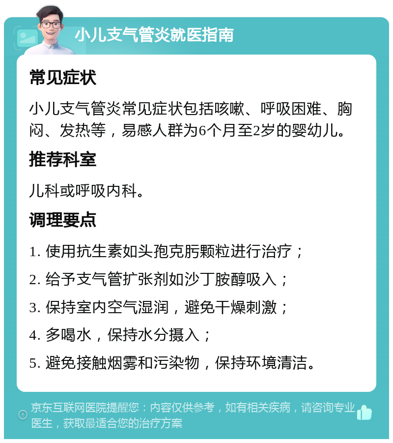 小儿支气管炎就医指南 常见症状 小儿支气管炎常见症状包括咳嗽、呼吸困难、胸闷、发热等，易感人群为6个月至2岁的婴幼儿。 推荐科室 儿科或呼吸内科。 调理要点 1. 使用抗生素如头孢克肟颗粒进行治疗； 2. 给予支气管扩张剂如沙丁胺醇吸入； 3. 保持室内空气湿润，避免干燥刺激； 4. 多喝水，保持水分摄入； 5. 避免接触烟雾和污染物，保持环境清洁。