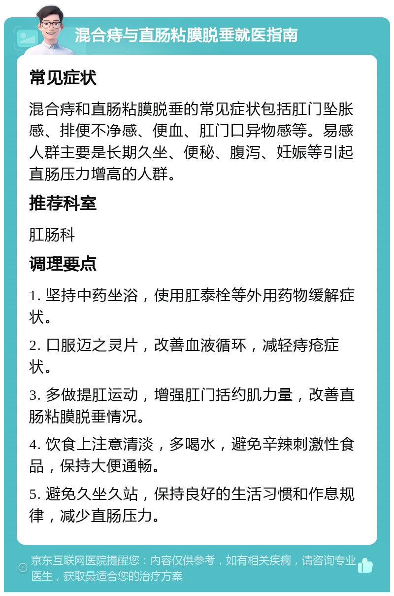 混合痔与直肠粘膜脱垂就医指南 常见症状 混合痔和直肠粘膜脱垂的常见症状包括肛门坠胀感、排便不净感、便血、肛门口异物感等。易感人群主要是长期久坐、便秘、腹泻、妊娠等引起直肠压力增高的人群。 推荐科室 肛肠科 调理要点 1. 坚持中药坐浴，使用肛泰栓等外用药物缓解症状。 2. 口服迈之灵片，改善血液循环，减轻痔疮症状。 3. 多做提肛运动，增强肛门括约肌力量，改善直肠粘膜脱垂情况。 4. 饮食上注意清淡，多喝水，避免辛辣刺激性食品，保持大便通畅。 5. 避免久坐久站，保持良好的生活习惯和作息规律，减少直肠压力。