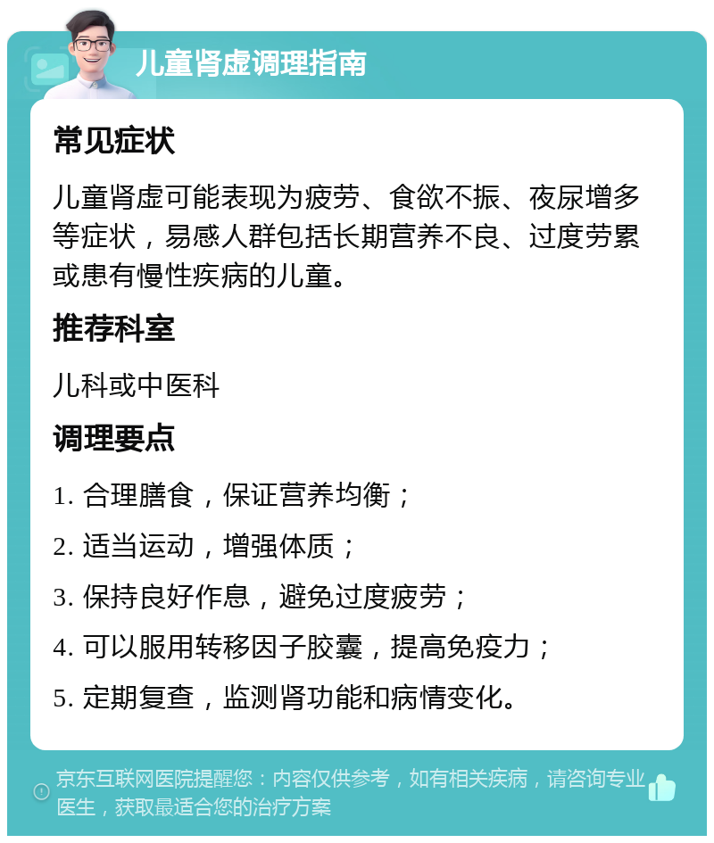 儿童肾虚调理指南 常见症状 儿童肾虚可能表现为疲劳、食欲不振、夜尿增多等症状，易感人群包括长期营养不良、过度劳累或患有慢性疾病的儿童。 推荐科室 儿科或中医科 调理要点 1. 合理膳食，保证营养均衡； 2. 适当运动，增强体质； 3. 保持良好作息，避免过度疲劳； 4. 可以服用转移因子胶囊，提高免疫力； 5. 定期复查，监测肾功能和病情变化。