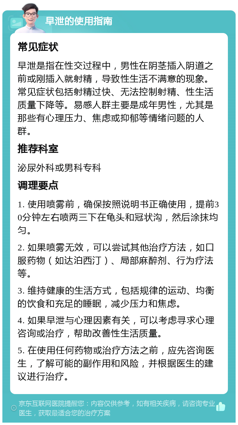 早泄的使用指南 常见症状 早泄是指在性交过程中，男性在阴茎插入阴道之前或刚插入就射精，导致性生活不满意的现象。常见症状包括射精过快、无法控制射精、性生活质量下降等。易感人群主要是成年男性，尤其是那些有心理压力、焦虑或抑郁等情绪问题的人群。 推荐科室 泌尿外科或男科专科 调理要点 1. 使用喷雾前，确保按照说明书正确使用，提前30分钟左右喷两三下在龟头和冠状沟，然后涂抹均匀。 2. 如果喷雾无效，可以尝试其他治疗方法，如口服药物（如达泊西汀）、局部麻醉剂、行为疗法等。 3. 维持健康的生活方式，包括规律的运动、均衡的饮食和充足的睡眠，减少压力和焦虑。 4. 如果早泄与心理因素有关，可以考虑寻求心理咨询或治疗，帮助改善性生活质量。 5. 在使用任何药物或治疗方法之前，应先咨询医生，了解可能的副作用和风险，并根据医生的建议进行治疗。