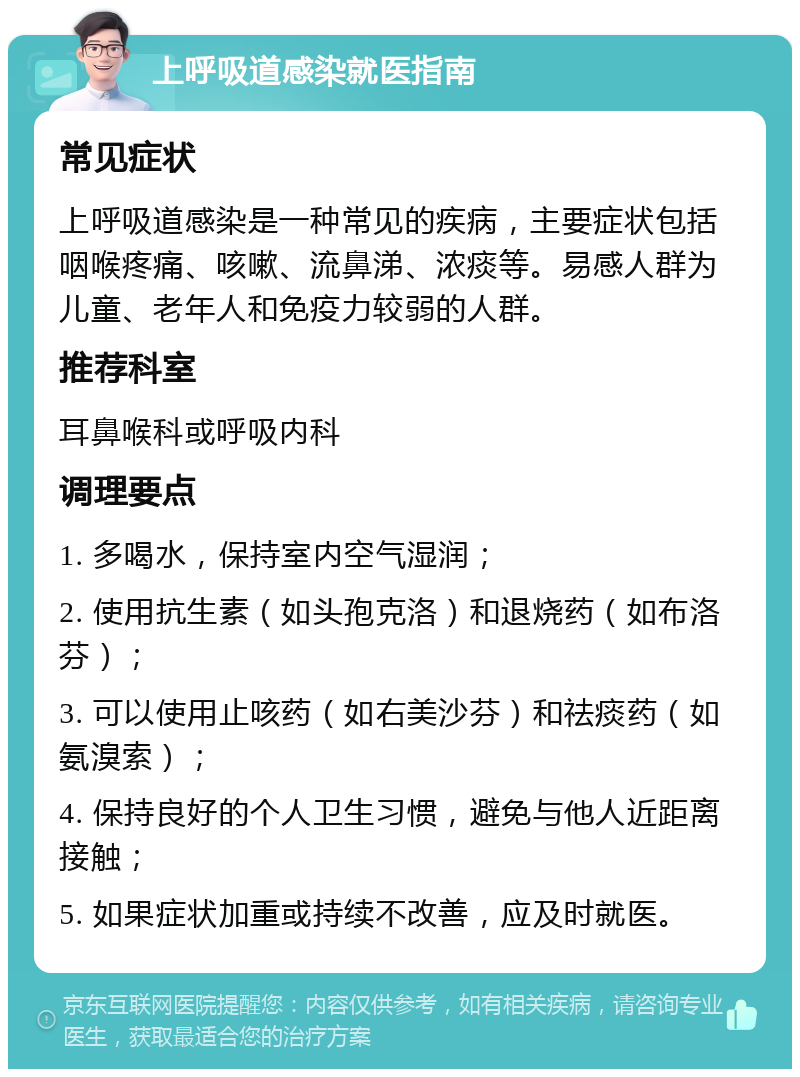 上呼吸道感染就医指南 常见症状 上呼吸道感染是一种常见的疾病，主要症状包括咽喉疼痛、咳嗽、流鼻涕、浓痰等。易感人群为儿童、老年人和免疫力较弱的人群。 推荐科室 耳鼻喉科或呼吸内科 调理要点 1. 多喝水，保持室内空气湿润； 2. 使用抗生素（如头孢克洛）和退烧药（如布洛芬）； 3. 可以使用止咳药（如右美沙芬）和祛痰药（如氨溴索）； 4. 保持良好的个人卫生习惯，避免与他人近距离接触； 5. 如果症状加重或持续不改善，应及时就医。