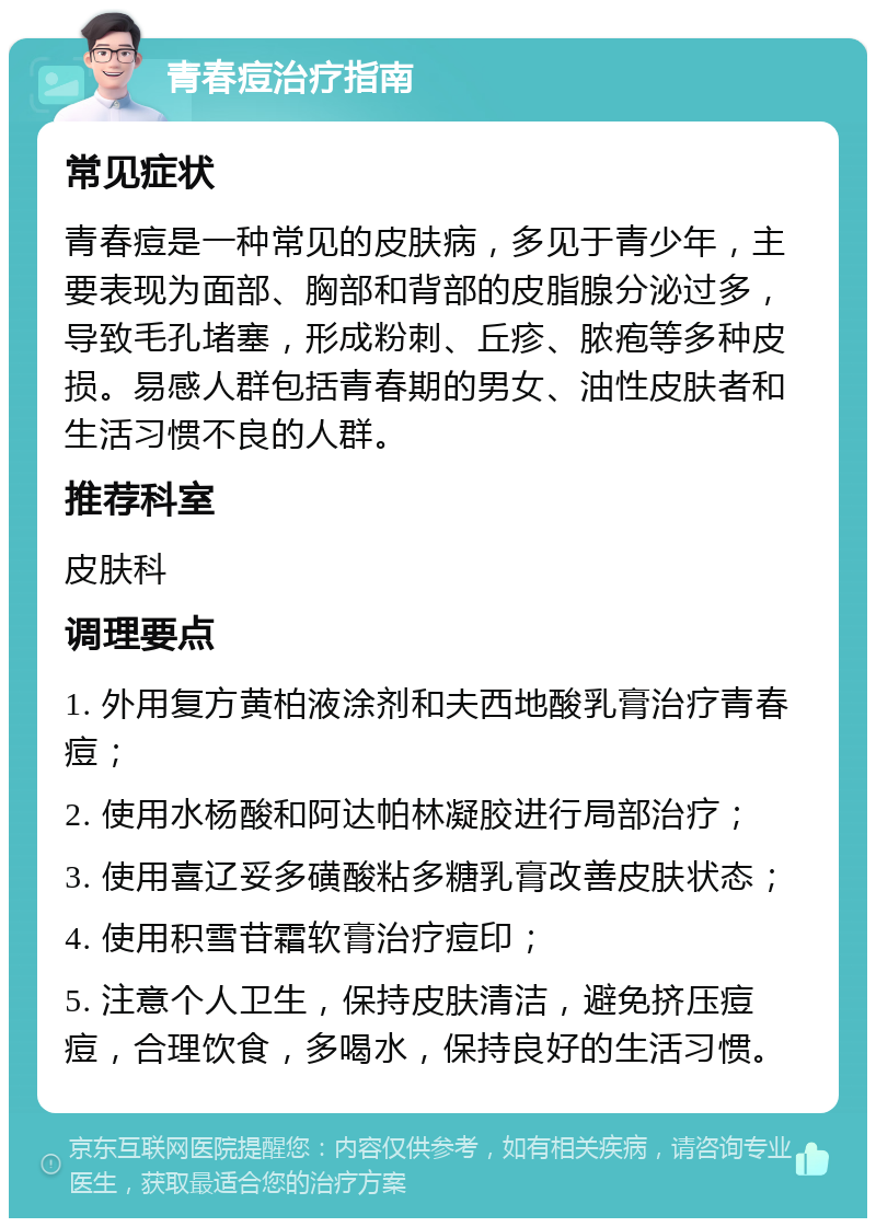 青春痘治疗指南 常见症状 青春痘是一种常见的皮肤病，多见于青少年，主要表现为面部、胸部和背部的皮脂腺分泌过多，导致毛孔堵塞，形成粉刺、丘疹、脓疱等多种皮损。易感人群包括青春期的男女、油性皮肤者和生活习惯不良的人群。 推荐科室 皮肤科 调理要点 1. 外用复方黄柏液涂剂和夫西地酸乳膏治疗青春痘； 2. 使用水杨酸和阿达帕林凝胶进行局部治疗； 3. 使用喜辽妥多磺酸粘多糖乳膏改善皮肤状态； 4. 使用积雪苷霜软膏治疗痘印； 5. 注意个人卫生，保持皮肤清洁，避免挤压痘痘，合理饮食，多喝水，保持良好的生活习惯。