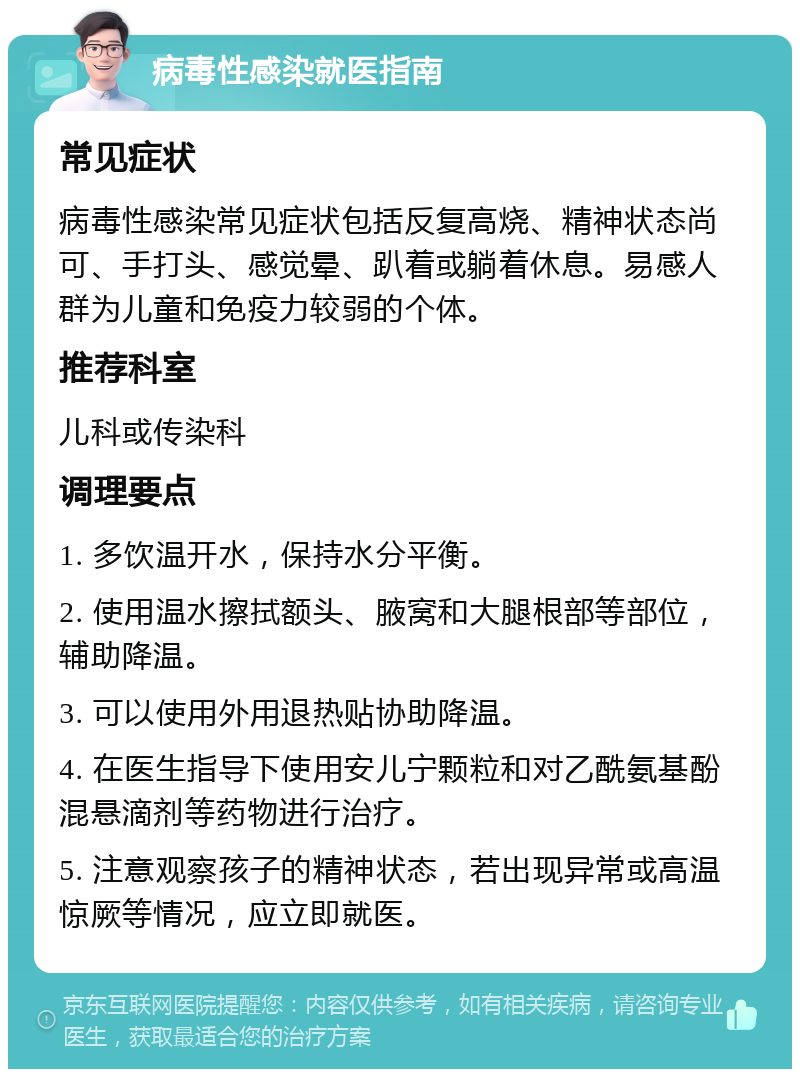 病毒性感染就医指南 常见症状 病毒性感染常见症状包括反复高烧、精神状态尚可、手打头、感觉晕、趴着或躺着休息。易感人群为儿童和免疫力较弱的个体。 推荐科室 儿科或传染科 调理要点 1. 多饮温开水，保持水分平衡。 2. 使用温水擦拭额头、腋窝和大腿根部等部位，辅助降温。 3. 可以使用外用退热贴协助降温。 4. 在医生指导下使用安儿宁颗粒和对乙酰氨基酚混悬滴剂等药物进行治疗。 5. 注意观察孩子的精神状态，若出现异常或高温惊厥等情况，应立即就医。