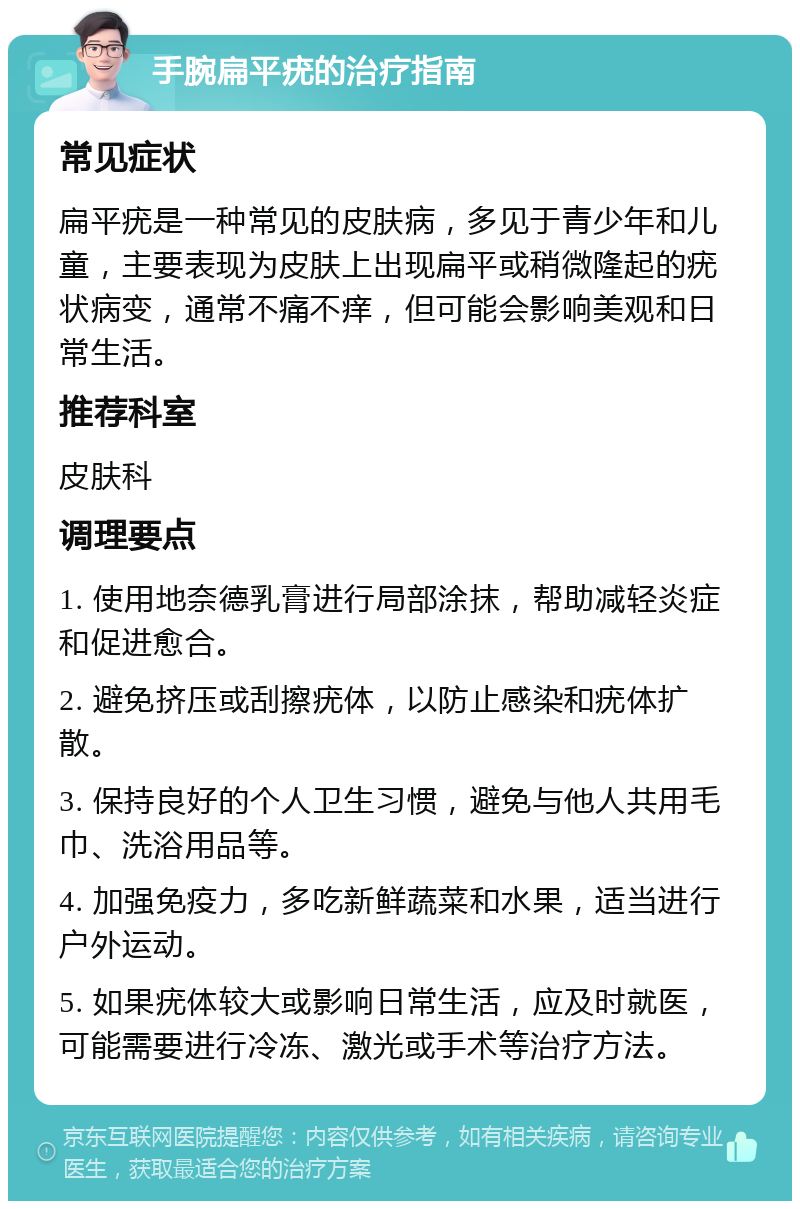 手腕扁平疣的治疗指南 常见症状 扁平疣是一种常见的皮肤病，多见于青少年和儿童，主要表现为皮肤上出现扁平或稍微隆起的疣状病变，通常不痛不痒，但可能会影响美观和日常生活。 推荐科室 皮肤科 调理要点 1. 使用地奈德乳膏进行局部涂抹，帮助减轻炎症和促进愈合。 2. 避免挤压或刮擦疣体，以防止感染和疣体扩散。 3. 保持良好的个人卫生习惯，避免与他人共用毛巾、洗浴用品等。 4. 加强免疫力，多吃新鲜蔬菜和水果，适当进行户外运动。 5. 如果疣体较大或影响日常生活，应及时就医，可能需要进行冷冻、激光或手术等治疗方法。