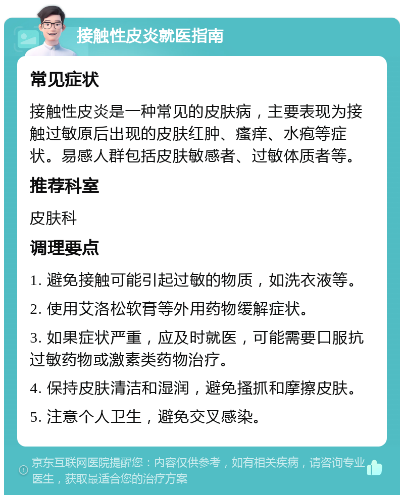 接触性皮炎就医指南 常见症状 接触性皮炎是一种常见的皮肤病，主要表现为接触过敏原后出现的皮肤红肿、瘙痒、水疱等症状。易感人群包括皮肤敏感者、过敏体质者等。 推荐科室 皮肤科 调理要点 1. 避免接触可能引起过敏的物质，如洗衣液等。 2. 使用艾洛松软膏等外用药物缓解症状。 3. 如果症状严重，应及时就医，可能需要口服抗过敏药物或激素类药物治疗。 4. 保持皮肤清洁和湿润，避免搔抓和摩擦皮肤。 5. 注意个人卫生，避免交叉感染。