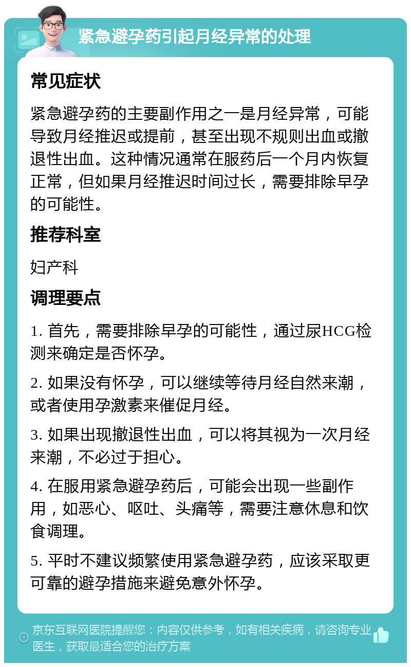 紧急避孕药引起月经异常的处理 常见症状 紧急避孕药的主要副作用之一是月经异常，可能导致月经推迟或提前，甚至出现不规则出血或撤退性出血。这种情况通常在服药后一个月内恢复正常，但如果月经推迟时间过长，需要排除早孕的可能性。 推荐科室 妇产科 调理要点 1. 首先，需要排除早孕的可能性，通过尿HCG检测来确定是否怀孕。 2. 如果没有怀孕，可以继续等待月经自然来潮，或者使用孕激素来催促月经。 3. 如果出现撤退性出血，可以将其视为一次月经来潮，不必过于担心。 4. 在服用紧急避孕药后，可能会出现一些副作用，如恶心、呕吐、头痛等，需要注意休息和饮食调理。 5. 平时不建议频繁使用紧急避孕药，应该采取更可靠的避孕措施来避免意外怀孕。