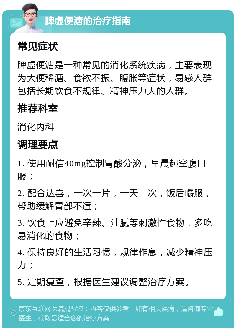 脾虚便溏的治疗指南 常见症状 脾虚便溏是一种常见的消化系统疾病，主要表现为大便稀溏、食欲不振、腹胀等症状，易感人群包括长期饮食不规律、精神压力大的人群。 推荐科室 消化内科 调理要点 1. 使用耐信40mg控制胃酸分泌，早晨起空腹口服； 2. 配合达喜，一次一片，一天三次，饭后嚼服，帮助缓解胃部不适； 3. 饮食上应避免辛辣、油腻等刺激性食物，多吃易消化的食物； 4. 保持良好的生活习惯，规律作息，减少精神压力； 5. 定期复查，根据医生建议调整治疗方案。