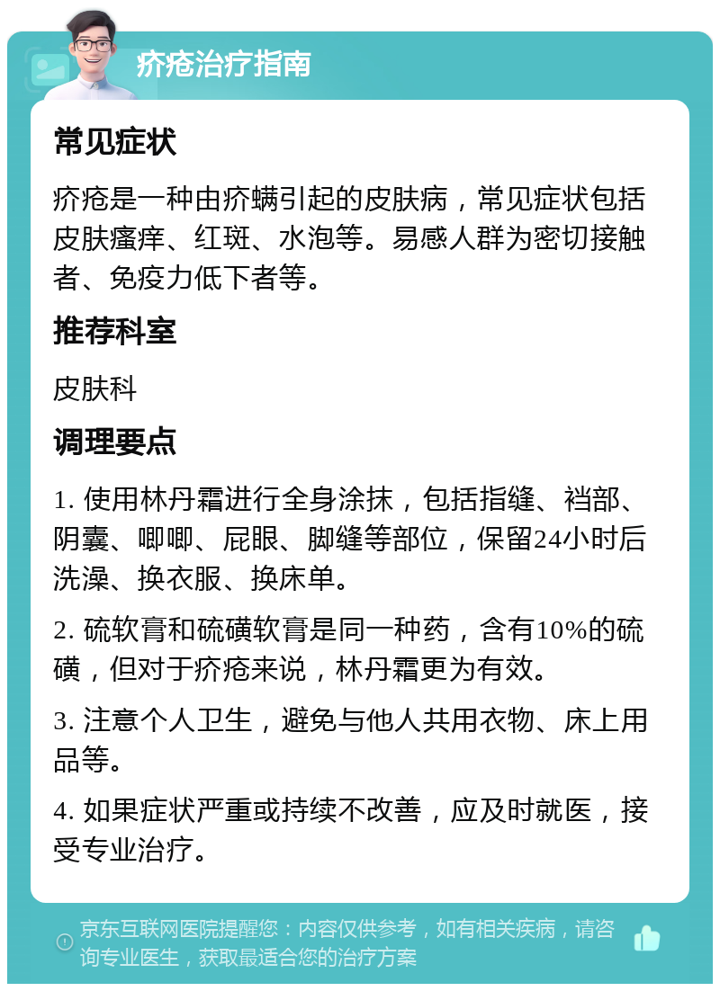 疥疮治疗指南 常见症状 疥疮是一种由疥螨引起的皮肤病，常见症状包括皮肤瘙痒、红斑、水泡等。易感人群为密切接触者、免疫力低下者等。 推荐科室 皮肤科 调理要点 1. 使用林丹霜进行全身涂抹，包括指缝、裆部、阴囊、唧唧、屁眼、脚缝等部位，保留24小时后洗澡、换衣服、换床单。 2. 硫软膏和硫磺软膏是同一种药，含有10%的硫磺，但对于疥疮来说，林丹霜更为有效。 3. 注意个人卫生，避免与他人共用衣物、床上用品等。 4. 如果症状严重或持续不改善，应及时就医，接受专业治疗。