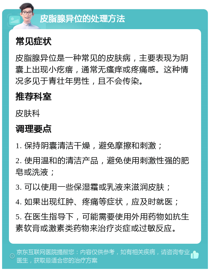 皮脂腺异位的处理方法 常见症状 皮脂腺异位是一种常见的皮肤病，主要表现为阴囊上出现小疙瘩，通常无瘙痒或疼痛感。这种情况多见于青壮年男性，且不会传染。 推荐科室 皮肤科 调理要点 1. 保持阴囊清洁干燥，避免摩擦和刺激； 2. 使用温和的清洁产品，避免使用刺激性强的肥皂或洗液； 3. 可以使用一些保湿霜或乳液来滋润皮肤； 4. 如果出现红肿、疼痛等症状，应及时就医； 5. 在医生指导下，可能需要使用外用药物如抗生素软膏或激素类药物来治疗炎症或过敏反应。