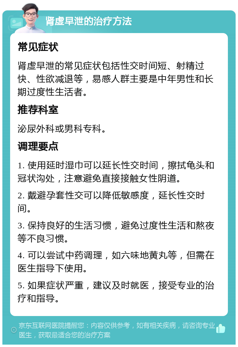 肾虚早泄的治疗方法 常见症状 肾虚早泄的常见症状包括性交时间短、射精过快、性欲减退等，易感人群主要是中年男性和长期过度性生活者。 推荐科室 泌尿外科或男科专科。 调理要点 1. 使用延时湿巾可以延长性交时间，擦拭龟头和冠状沟处，注意避免直接接触女性阴道。 2. 戴避孕套性交可以降低敏感度，延长性交时间。 3. 保持良好的生活习惯，避免过度性生活和熬夜等不良习惯。 4. 可以尝试中药调理，如六味地黄丸等，但需在医生指导下使用。 5. 如果症状严重，建议及时就医，接受专业的治疗和指导。