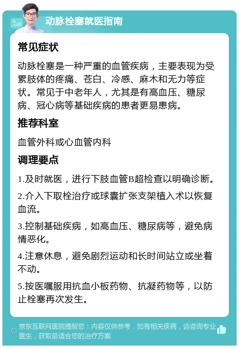 动脉栓塞就医指南 常见症状 动脉栓塞是一种严重的血管疾病，主要表现为受累肢体的疼痛、苍白、冷感、麻木和无力等症状。常见于中老年人，尤其是有高血压、糖尿病、冠心病等基础疾病的患者更易患病。 推荐科室 血管外科或心血管内科 调理要点 1.及时就医，进行下肢血管B超检查以明确诊断。 2.介入下取栓治疗或球囊扩张支架植入术以恢复血流。 3.控制基础疾病，如高血压、糖尿病等，避免病情恶化。 4.注意休息，避免剧烈运动和长时间站立或坐着不动。 5.按医嘱服用抗血小板药物、抗凝药物等，以防止栓塞再次发生。