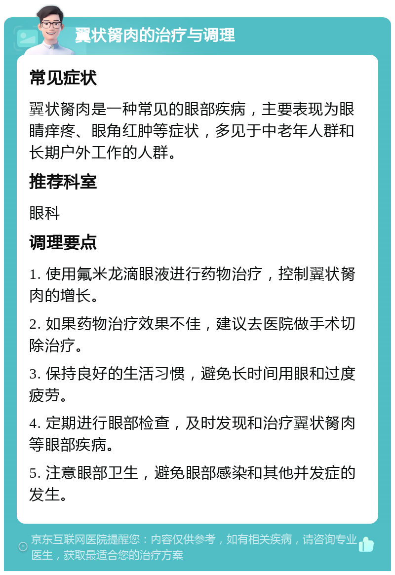 翼状胬肉的治疗与调理 常见症状 翼状胬肉是一种常见的眼部疾病，主要表现为眼睛痒疼、眼角红肿等症状，多见于中老年人群和长期户外工作的人群。 推荐科室 眼科 调理要点 1. 使用氟米龙滴眼液进行药物治疗，控制翼状胬肉的增长。 2. 如果药物治疗效果不佳，建议去医院做手术切除治疗。 3. 保持良好的生活习惯，避免长时间用眼和过度疲劳。 4. 定期进行眼部检查，及时发现和治疗翼状胬肉等眼部疾病。 5. 注意眼部卫生，避免眼部感染和其他并发症的发生。