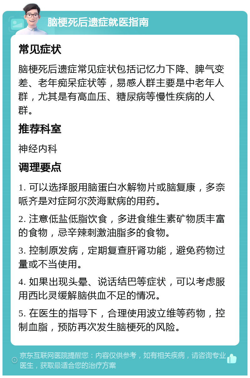 脑梗死后遗症就医指南 常见症状 脑梗死后遗症常见症状包括记忆力下降、脾气变差、老年痴呆症状等，易感人群主要是中老年人群，尤其是有高血压、糖尿病等慢性疾病的人群。 推荐科室 神经内科 调理要点 1. 可以选择服用脑蛋白水解物片或脑复康，多奈哌齐是对症阿尔茨海默病的用药。 2. 注意低盐低脂饮食，多进食维生素矿物质丰富的食物，忌辛辣刺激油脂多的食物。 3. 控制原发病，定期复查肝肾功能，避免药物过量或不当使用。 4. 如果出现头晕、说话结巴等症状，可以考虑服用西比灵缓解脑供血不足的情况。 5. 在医生的指导下，合理使用波立维等药物，控制血脂，预防再次发生脑梗死的风险。