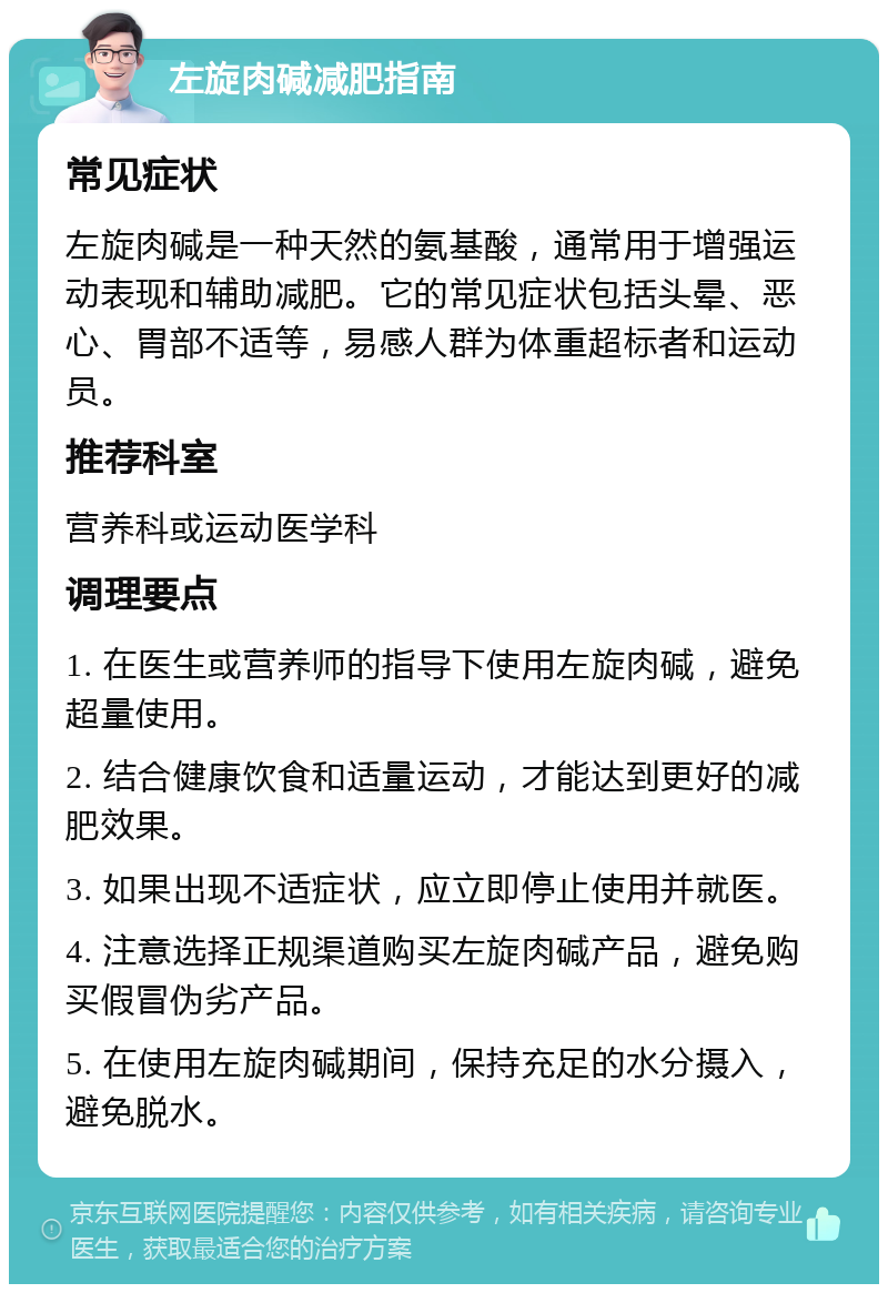 左旋肉碱减肥指南 常见症状 左旋肉碱是一种天然的氨基酸，通常用于增强运动表现和辅助减肥。它的常见症状包括头晕、恶心、胃部不适等，易感人群为体重超标者和运动员。 推荐科室 营养科或运动医学科 调理要点 1. 在医生或营养师的指导下使用左旋肉碱，避免超量使用。 2. 结合健康饮食和适量运动，才能达到更好的减肥效果。 3. 如果出现不适症状，应立即停止使用并就医。 4. 注意选择正规渠道购买左旋肉碱产品，避免购买假冒伪劣产品。 5. 在使用左旋肉碱期间，保持充足的水分摄入，避免脱水。