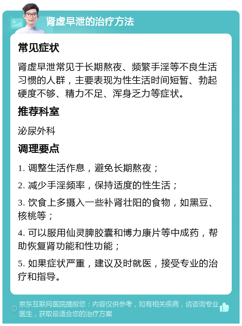 肾虚早泄的治疗方法 常见症状 肾虚早泄常见于长期熬夜、频繁手淫等不良生活习惯的人群，主要表现为性生活时间短暂、勃起硬度不够、精力不足、浑身乏力等症状。 推荐科室 泌尿外科 调理要点 1. 调整生活作息，避免长期熬夜； 2. 减少手淫频率，保持适度的性生活； 3. 饮食上多摄入一些补肾壮阳的食物，如黑豆、核桃等； 4. 可以服用仙灵脾胶囊和博力康片等中成药，帮助恢复肾功能和性功能； 5. 如果症状严重，建议及时就医，接受专业的治疗和指导。