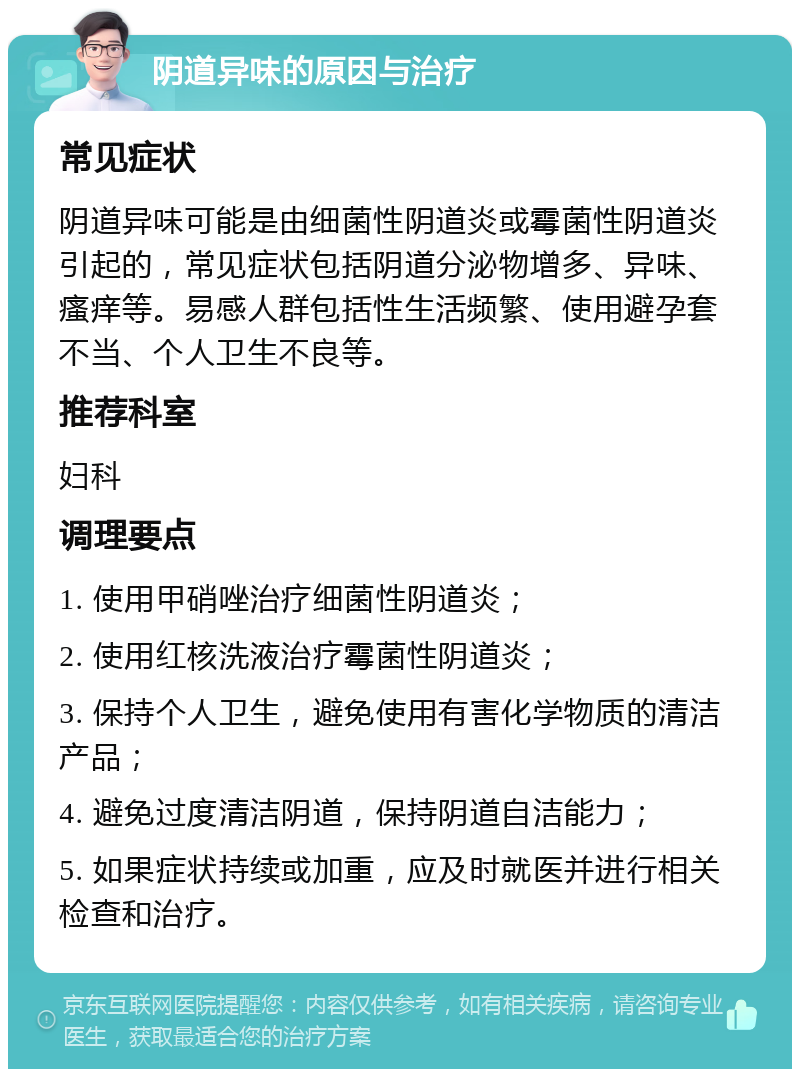 阴道异味的原因与治疗 常见症状 阴道异味可能是由细菌性阴道炎或霉菌性阴道炎引起的，常见症状包括阴道分泌物增多、异味、瘙痒等。易感人群包括性生活频繁、使用避孕套不当、个人卫生不良等。 推荐科室 妇科 调理要点 1. 使用甲硝唑治疗细菌性阴道炎； 2. 使用红核洗液治疗霉菌性阴道炎； 3. 保持个人卫生，避免使用有害化学物质的清洁产品； 4. 避免过度清洁阴道，保持阴道自洁能力； 5. 如果症状持续或加重，应及时就医并进行相关检查和治疗。