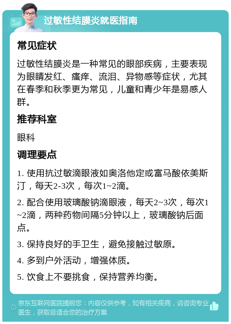 过敏性结膜炎就医指南 常见症状 过敏性结膜炎是一种常见的眼部疾病，主要表现为眼睛发红、瘙痒、流泪、异物感等症状，尤其在春季和秋季更为常见，儿童和青少年是易感人群。 推荐科室 眼科 调理要点 1. 使用抗过敏滴眼液如奥洛他定或富马酸依美斯汀，每天2-3次，每次1~2滴。 2. 配合使用玻璃酸钠滴眼液，每天2~3次，每次1~2滴，两种药物间隔5分钟以上，玻璃酸钠后面点。 3. 保持良好的手卫生，避免接触过敏原。 4. 多到户外活动，增强体质。 5. 饮食上不要挑食，保持营养均衡。