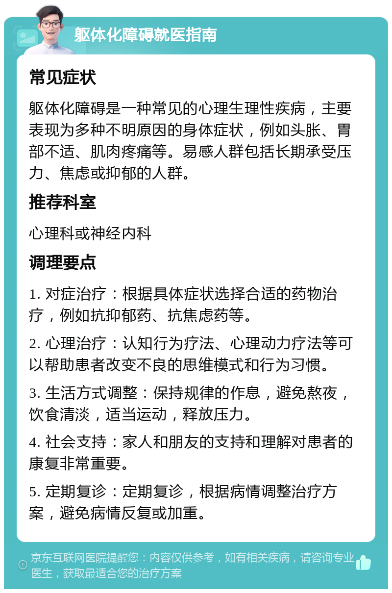 躯体化障碍就医指南 常见症状 躯体化障碍是一种常见的心理生理性疾病，主要表现为多种不明原因的身体症状，例如头胀、胃部不适、肌肉疼痛等。易感人群包括长期承受压力、焦虑或抑郁的人群。 推荐科室 心理科或神经内科 调理要点 1. 对症治疗：根据具体症状选择合适的药物治疗，例如抗抑郁药、抗焦虑药等。 2. 心理治疗：认知行为疗法、心理动力疗法等可以帮助患者改变不良的思维模式和行为习惯。 3. 生活方式调整：保持规律的作息，避免熬夜，饮食清淡，适当运动，释放压力。 4. 社会支持：家人和朋友的支持和理解对患者的康复非常重要。 5. 定期复诊：定期复诊，根据病情调整治疗方案，避免病情反复或加重。