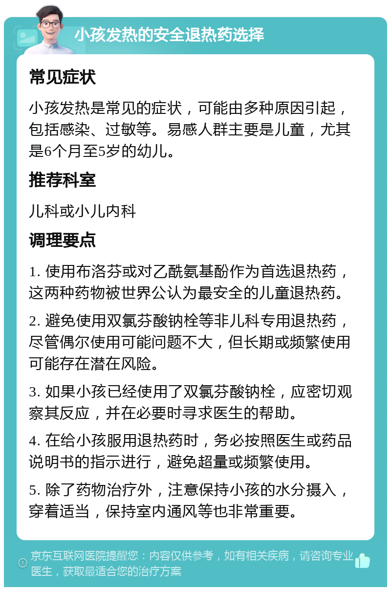 小孩发热的安全退热药选择 常见症状 小孩发热是常见的症状，可能由多种原因引起，包括感染、过敏等。易感人群主要是儿童，尤其是6个月至5岁的幼儿。 推荐科室 儿科或小儿内科 调理要点 1. 使用布洛芬或对乙酰氨基酚作为首选退热药，这两种药物被世界公认为最安全的儿童退热药。 2. 避免使用双氯芬酸钠栓等非儿科专用退热药，尽管偶尔使用可能问题不大，但长期或频繁使用可能存在潜在风险。 3. 如果小孩已经使用了双氯芬酸钠栓，应密切观察其反应，并在必要时寻求医生的帮助。 4. 在给小孩服用退热药时，务必按照医生或药品说明书的指示进行，避免超量或频繁使用。 5. 除了药物治疗外，注意保持小孩的水分摄入，穿着适当，保持室内通风等也非常重要。