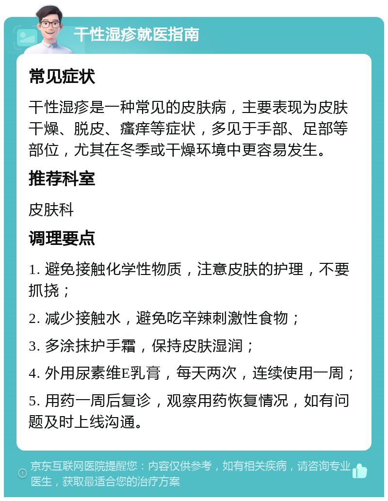 干性湿疹就医指南 常见症状 干性湿疹是一种常见的皮肤病，主要表现为皮肤干燥、脱皮、瘙痒等症状，多见于手部、足部等部位，尤其在冬季或干燥环境中更容易发生。 推荐科室 皮肤科 调理要点 1. 避免接触化学性物质，注意皮肤的护理，不要抓挠； 2. 减少接触水，避免吃辛辣刺激性食物； 3. 多涂抹护手霜，保持皮肤湿润； 4. 外用尿素维E乳膏，每天两次，连续使用一周； 5. 用药一周后复诊，观察用药恢复情况，如有问题及时上线沟通。