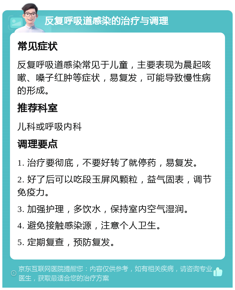 反复呼吸道感染的治疗与调理 常见症状 反复呼吸道感染常见于儿童，主要表现为晨起咳嗽、嗓子红肿等症状，易复发，可能导致慢性病的形成。 推荐科室 儿科或呼吸内科 调理要点 1. 治疗要彻底，不要好转了就停药，易复发。 2. 好了后可以吃段玉屏风颗粒，益气固表，调节免疫力。 3. 加强护理，多饮水，保持室内空气湿润。 4. 避免接触感染源，注意个人卫生。 5. 定期复查，预防复发。