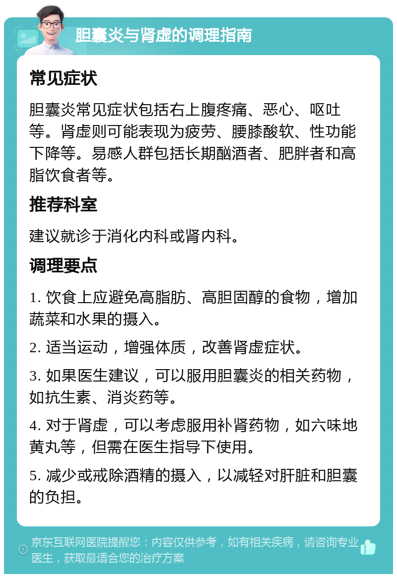 胆囊炎与肾虚的调理指南 常见症状 胆囊炎常见症状包括右上腹疼痛、恶心、呕吐等。肾虚则可能表现为疲劳、腰膝酸软、性功能下降等。易感人群包括长期酗酒者、肥胖者和高脂饮食者等。 推荐科室 建议就诊于消化内科或肾内科。 调理要点 1. 饮食上应避免高脂肪、高胆固醇的食物，增加蔬菜和水果的摄入。 2. 适当运动，增强体质，改善肾虚症状。 3. 如果医生建议，可以服用胆囊炎的相关药物，如抗生素、消炎药等。 4. 对于肾虚，可以考虑服用补肾药物，如六味地黄丸等，但需在医生指导下使用。 5. 减少或戒除酒精的摄入，以减轻对肝脏和胆囊的负担。