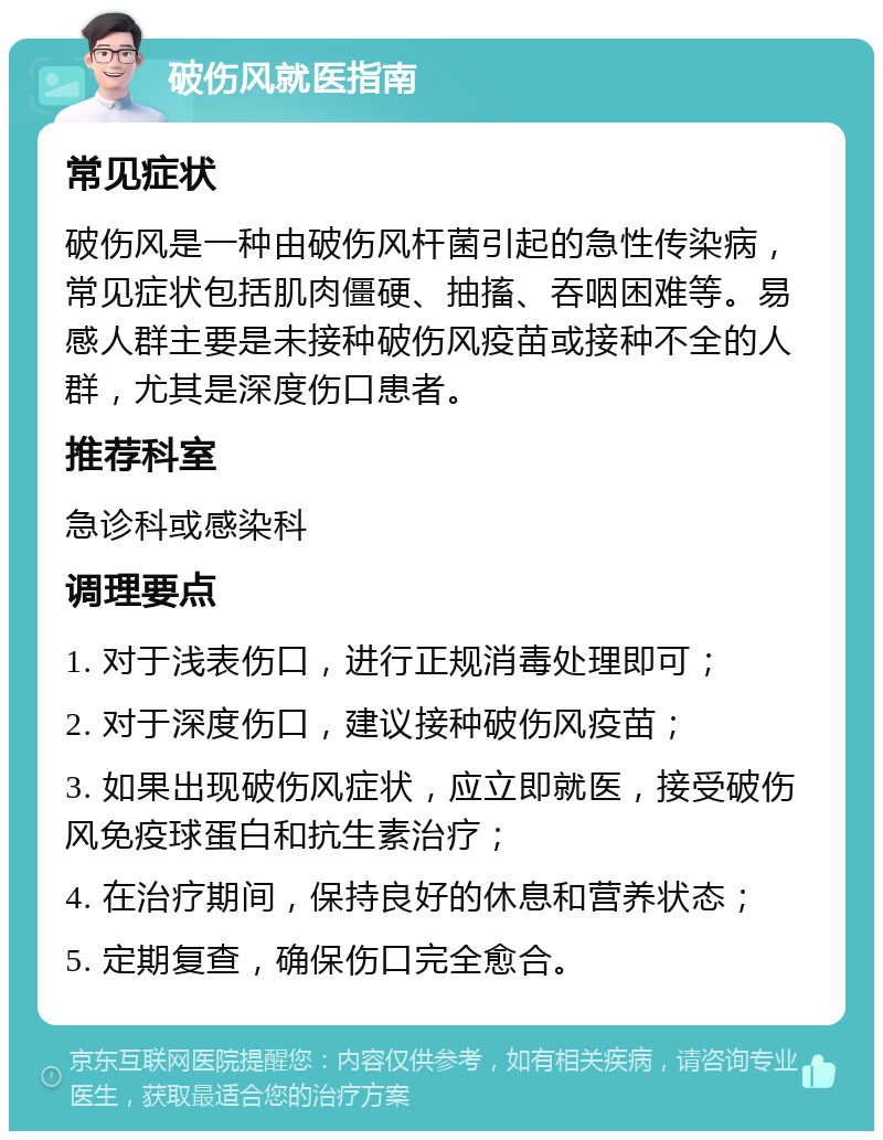 破伤风就医指南 常见症状 破伤风是一种由破伤风杆菌引起的急性传染病，常见症状包括肌肉僵硬、抽搐、吞咽困难等。易感人群主要是未接种破伤风疫苗或接种不全的人群，尤其是深度伤口患者。 推荐科室 急诊科或感染科 调理要点 1. 对于浅表伤口，进行正规消毒处理即可； 2. 对于深度伤口，建议接种破伤风疫苗； 3. 如果出现破伤风症状，应立即就医，接受破伤风免疫球蛋白和抗生素治疗； 4. 在治疗期间，保持良好的休息和营养状态； 5. 定期复查，确保伤口完全愈合。