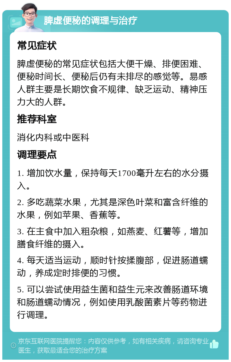 脾虚便秘的调理与治疗 常见症状 脾虚便秘的常见症状包括大便干燥、排便困难、便秘时间长、便秘后仍有未排尽的感觉等。易感人群主要是长期饮食不规律、缺乏运动、精神压力大的人群。 推荐科室 消化内科或中医科 调理要点 1. 增加饮水量，保持每天1700毫升左右的水分摄入。 2. 多吃蔬菜水果，尤其是深色叶菜和富含纤维的水果，例如苹果、香蕉等。 3. 在主食中加入粗杂粮，如燕麦、红薯等，增加膳食纤维的摄入。 4. 每天适当运动，顺时针按揉腹部，促进肠道蠕动，养成定时排便的习惯。 5. 可以尝试使用益生菌和益生元来改善肠道环境和肠道蠕动情况，例如使用乳酸菌素片等药物进行调理。