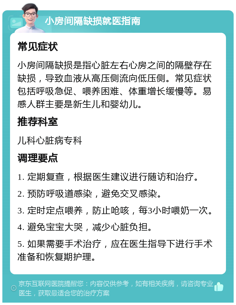 小房间隔缺损就医指南 常见症状 小房间隔缺损是指心脏左右心房之间的隔壁存在缺损，导致血液从高压侧流向低压侧。常见症状包括呼吸急促、喂养困难、体重增长缓慢等。易感人群主要是新生儿和婴幼儿。 推荐科室 儿科心脏病专科 调理要点 1. 定期复查，根据医生建议进行随访和治疗。 2. 预防呼吸道感染，避免交叉感染。 3. 定时定点喂养，防止呛咳，每3小时喂奶一次。 4. 避免宝宝大哭，减少心脏负担。 5. 如果需要手术治疗，应在医生指导下进行手术准备和恢复期护理。